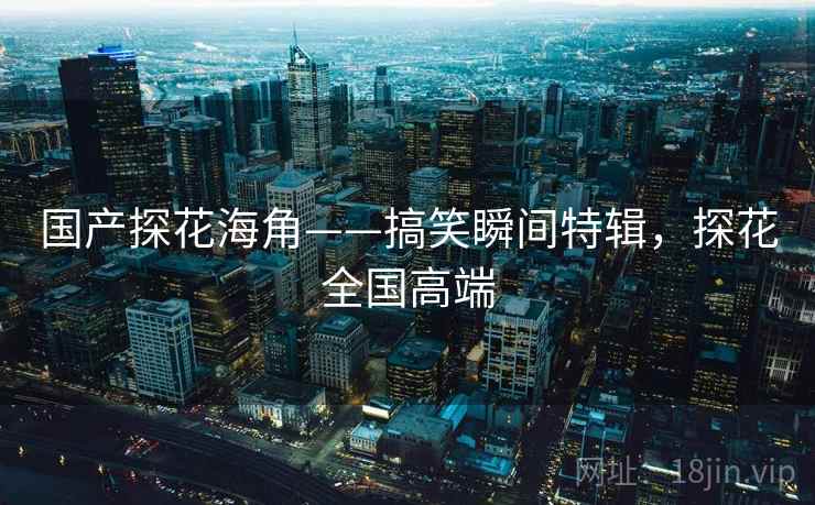 国产探花海角——搞笑瞬间特辑,探花全国高端