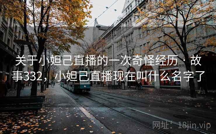 关于小妲己直播的一次奇怪经历 · 故事332，小妲己直播现在叫什么名字了