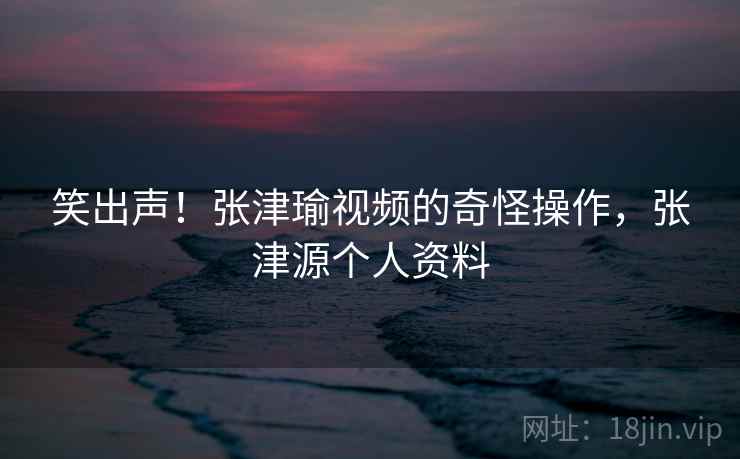 笑出声!张津瑜视频的奇怪操作,张津源个人资料