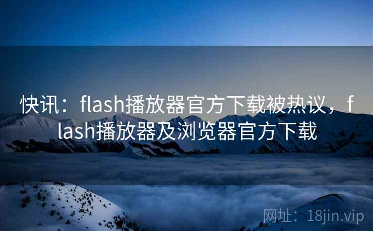 快讯：flash播放器官方下载被热议，flash播放器及浏览器官方下载