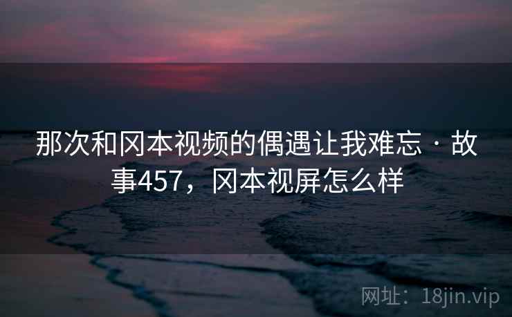 那次和冈本视频的偶遇让我难忘 · 故事457,冈本视屏怎么样