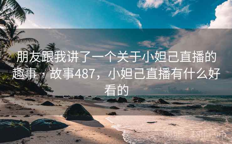 朋友跟我讲了一个关于小妲己直播的趣事 · 故事487，小妲己直播有什么好看的