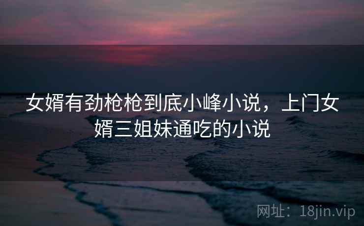 女婿有劲枪枪到底小峰小说，上门女婿三姐妹通吃的小说