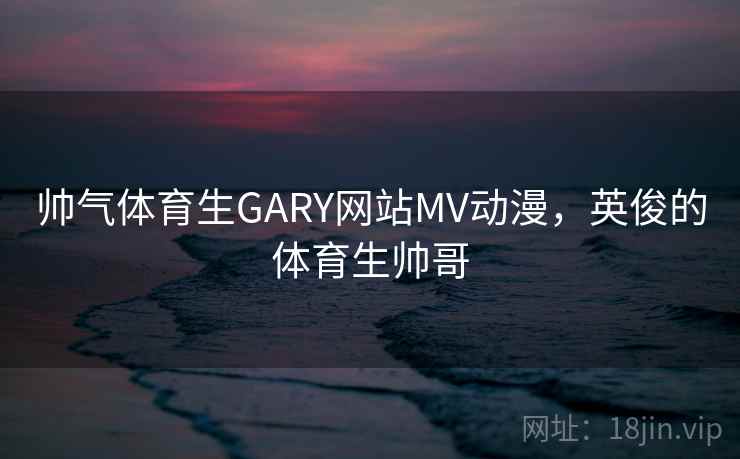 帅气体育生GARY网站MV动漫，英俊的体育生帅哥