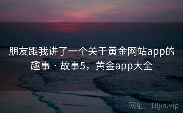 朋友跟我讲了一个关于黄金网站app的趣事 · 故事5,黄金app大全