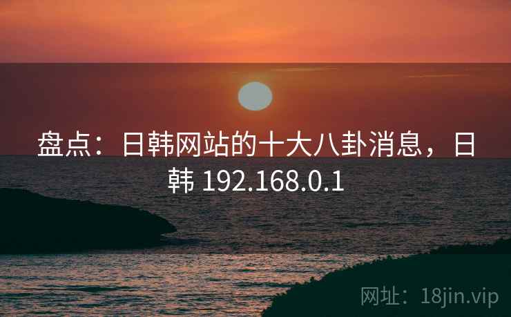 盘点:日韩网站的十大八卦消息,日韩 192.168.0.1