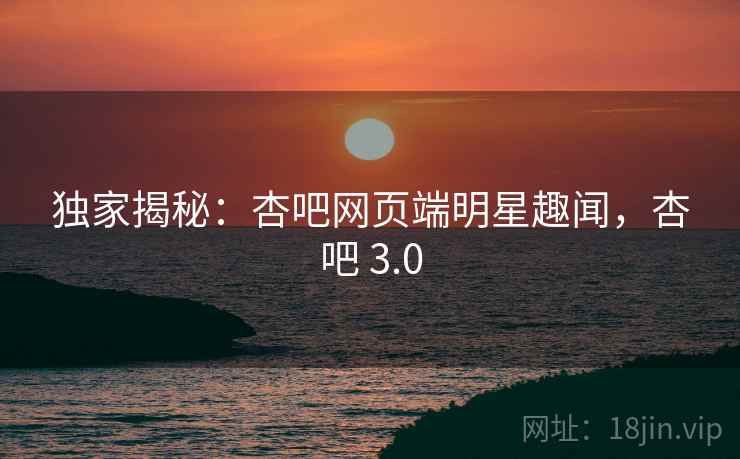 独家揭秘:杏吧网页端明星趣闻,杏吧 3.0