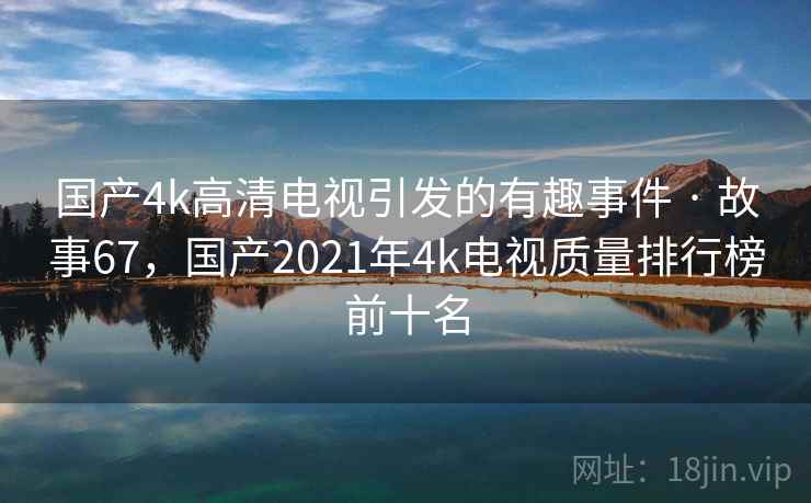 国产4k高清电视引发的有趣事件 · 故事67,国产2021年4k电视质量排行榜前十名