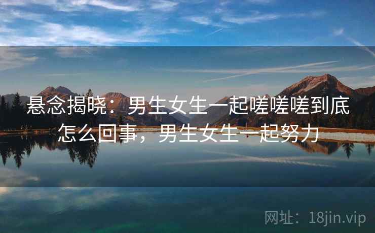 悬念揭晓：男生女生一起嗟嗟嗟到底怎么回事，男生女生一起努力