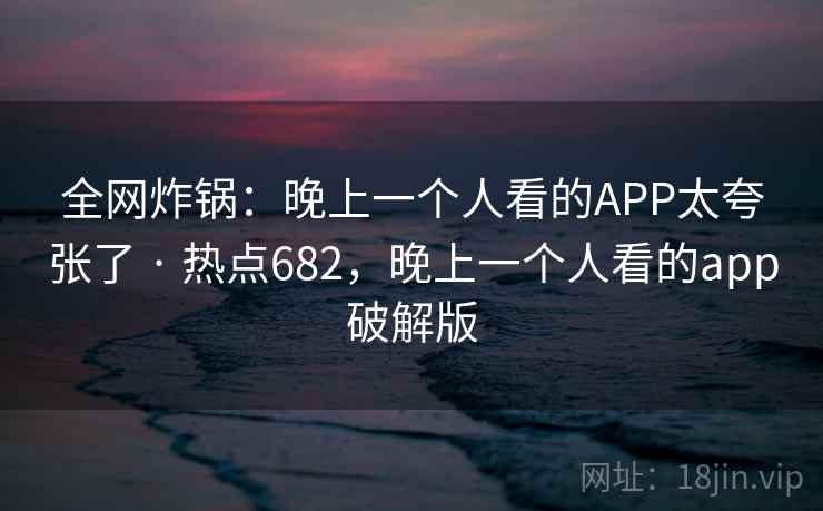 全网炸锅：晚上一个人看的APP太夸张了 · 热点682，晚上一个人看的app破解版