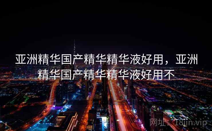 亚洲精华国产精华精华液好用,亚洲精华国产精华精华液好用不