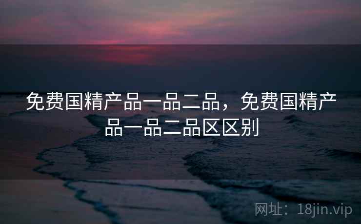 免费国精产品一品二品,免费国精产品一品二品区区别
