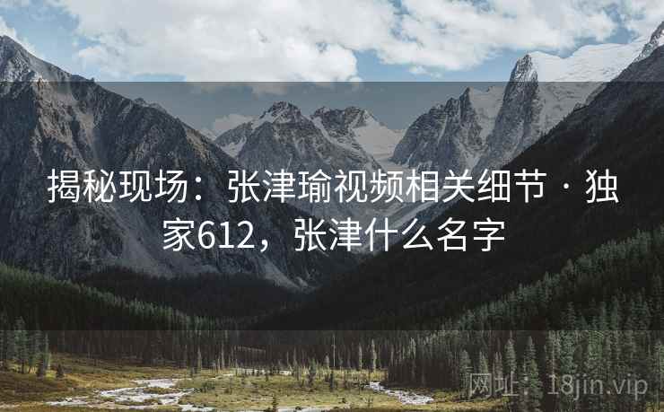 揭秘现场:张津瑜视频相关细节 · 独家612,张津什么名字