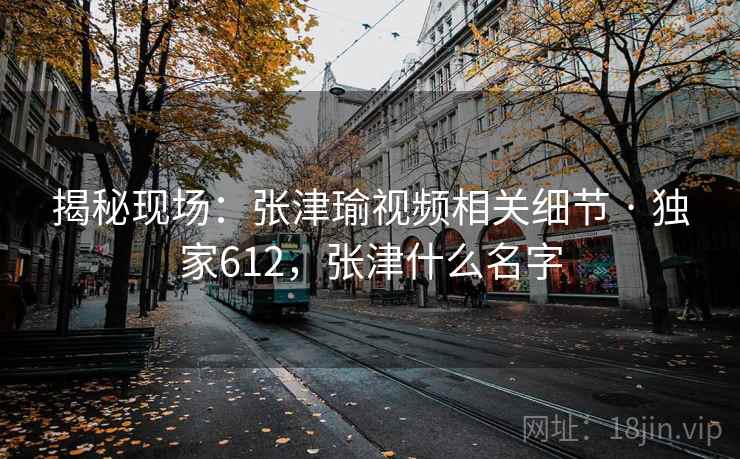 揭秘现场:张津瑜视频相关细节 · 独家612,张津什么名字