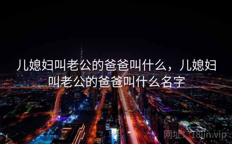 儿媳妇叫老公的爸爸叫什么,儿媳妇叫老公的爸爸叫什么名字