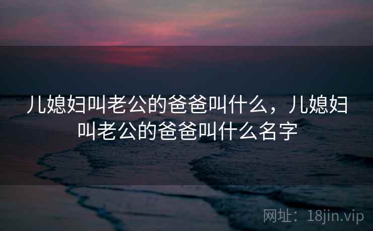 儿媳妇叫老公的爸爸叫什么,儿媳妇叫老公的爸爸叫什么名字