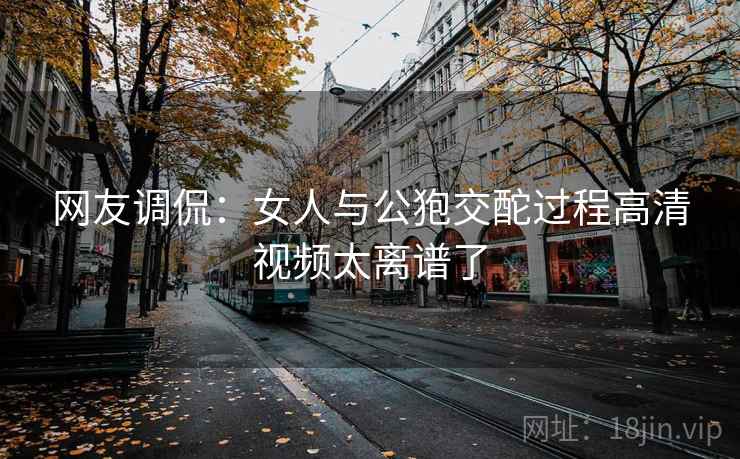网友调侃:女人与公狍交酡过程高清视频太离谱了
