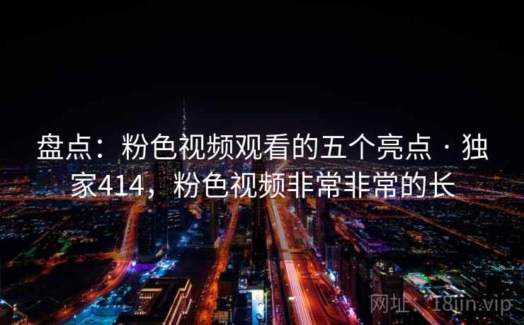 盘点:粉色视频观看的五个亮点 · 独家414,粉色视频非常非常的长