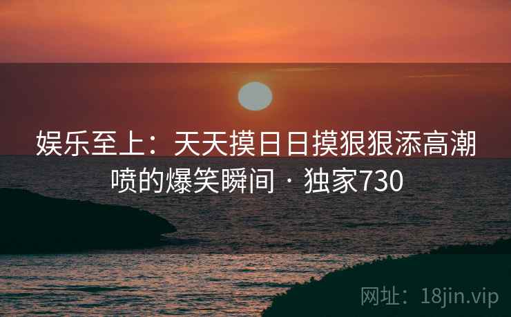 娱乐至上：天天摸日日摸狠狠添高潮喷的爆笑瞬间 · 独家730