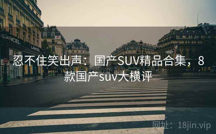 忍不住笑出声：国产SUV精品合集，8款国产suv大横评